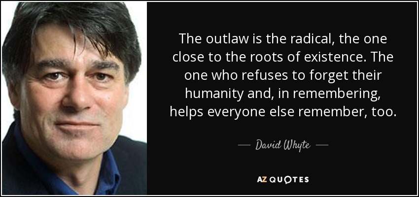 The outlaw is the radical, the one close to the roots of existence. The one who refuses to forget their humanity and, in remembering, helps everyone else remember, too. - David Whyte