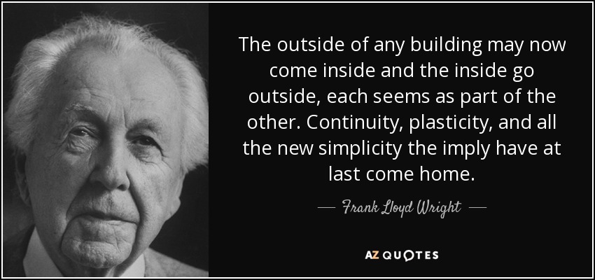 The outside of any building may now come inside and the inside go outside, each seems as part of the other. Continuity, plasticity, and all the new simplicity the imply have at last come home. - Frank Lloyd Wright