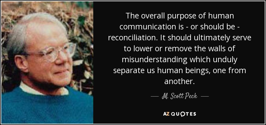The overall purpose of human communication is - or should be - reconciliation. It should ultimately serve to lower or remove the walls of misunderstanding which unduly separate us human beings, one from another. - M. Scott Peck