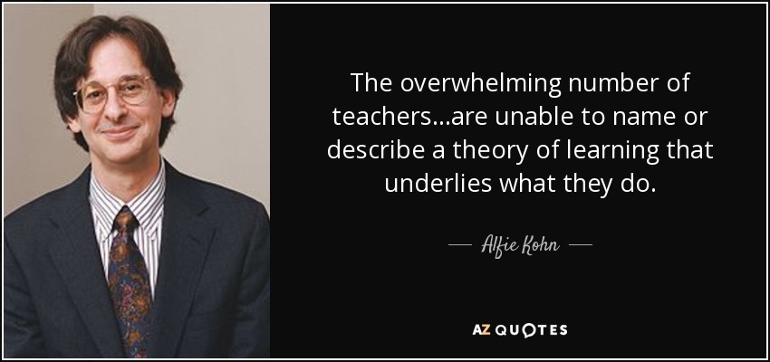 The overwhelming number of teachers ...are unable to name or describe a theory of learning that underlies what they do. - Alfie Kohn