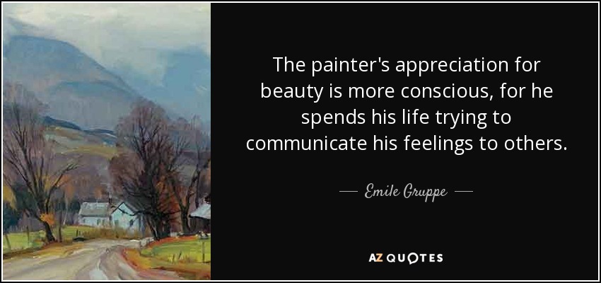 The painter's appreciation for beauty is more conscious, for he spends his life trying to communicate his feelings to others. - Emile Gruppe