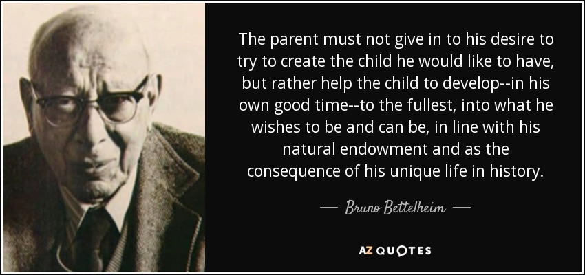 The parent must not give in to his desire to try to create the child he would like to have, but rather help the child to develop--in his own good time--to the fullest, into what he wishes to be and can be, in line with his natural endowment and as the consequence of his unique life in history. - Bruno Bettelheim