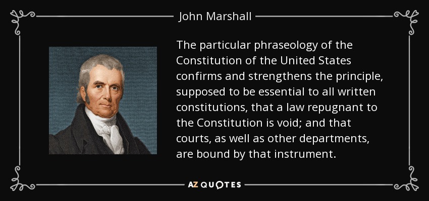 The particular phraseology of the Constitution of the United States confirms and strengthens the principle, supposed to be essential to all written constitutions, that a law repugnant to the Constitution is void; and that courts, as well as other departments, are bound by that instrument. - John Marshall