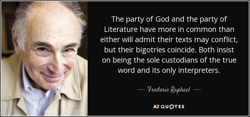 The party of God and the party of Literature have more in common than either will admit their texts may conflict, but their bigotries coincide. Both insist on being the sole custodians of the true word and its only interpreters. - Frederic Raphael