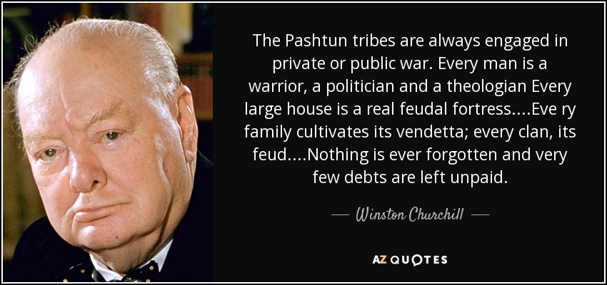 The Pashtun tribes are always engaged in private or public war. Every man is a warrior, a politician and a theologian Every large house is a real feudal fortress....Eve ry family cultivates its vendetta; every clan, its feud....Nothing is ever forgotten and very few debts are left unpaid. - Winston Churchill