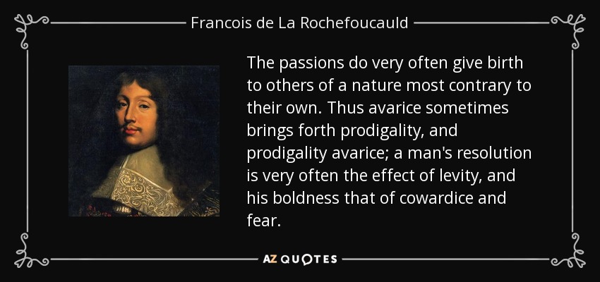 The passions do very often give birth to others of a nature most contrary to their own. Thus avarice sometimes brings forth prodigality, and prodigality avarice; a man's resolution is very often the effect of levity, and his boldness that of cowardice and fear. - Francois de La Rochefoucauld