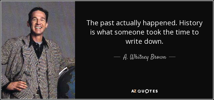 The past actually happened. History is what someone took the time to write down. - A. Whitney Brown