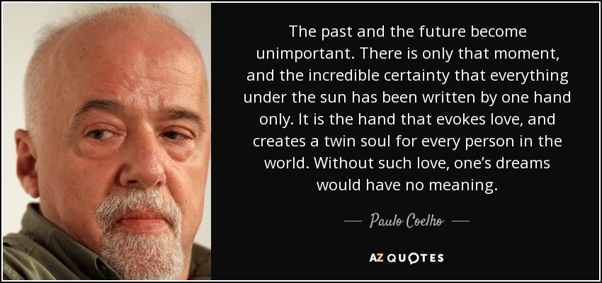 The past and the future become unimportant. There is only that moment, and the incredible certainty that everything under the sun has been written by one hand only. It is the hand that evokes love, and creates a twin soul for every person in the world. Without such love, one’s dreams would have no meaning. - Paulo Coelho