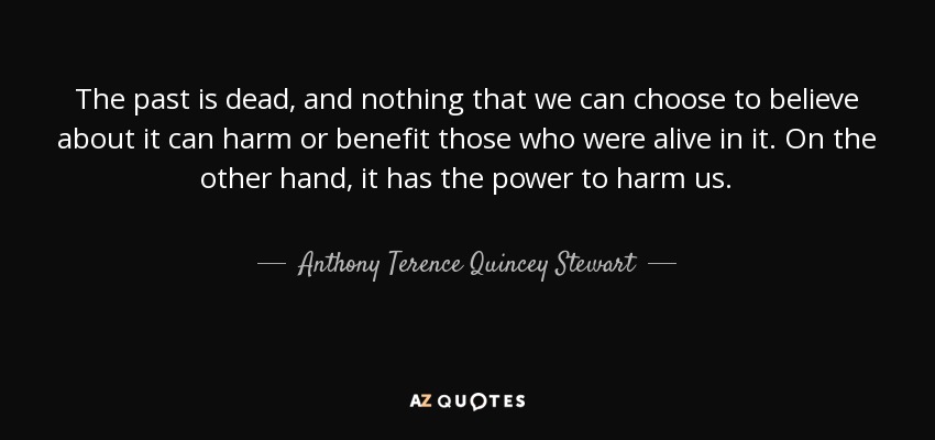The past is dead, and nothing that we can choose to believe about it can harm or benefit those who were alive in it. On the other hand, it has the power to harm us. - Anthony Terence Quincey Stewart
