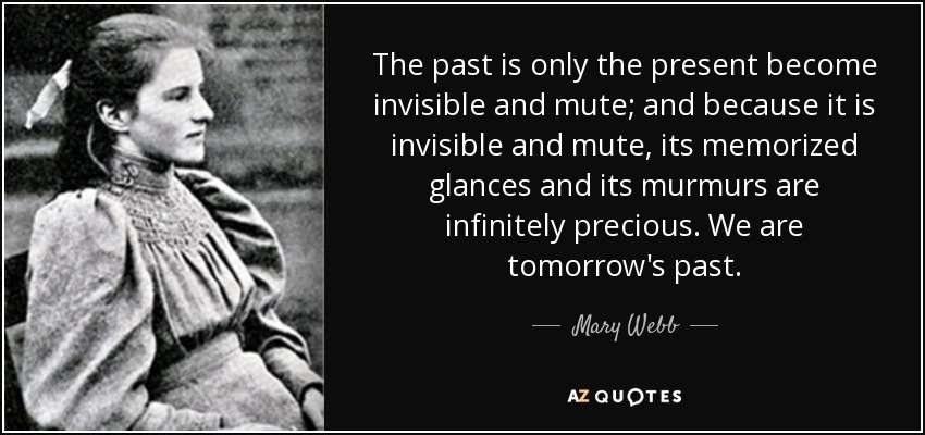 The past is only the present become invisible and mute; and because it is invisible and mute, its memorized glances and its murmurs are infinitely precious. We are tomorrow's past. - Mary Webb