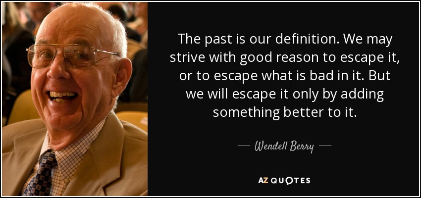The past is our definition. We may strive with good reason to escape it, or to escape what is bad in it. But we will escape it only by adding something better to it. - Wendell Berry
