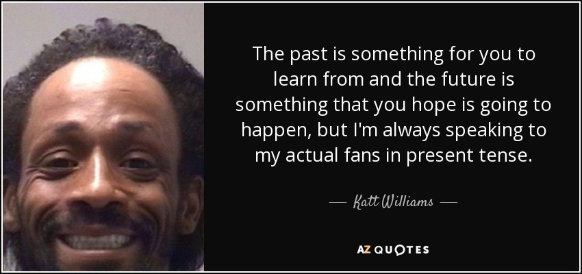 The past is something for you to learn from and the future is something that you hope is going to happen, but I'm always speaking to my actual fans in present tense. - Katt Williams