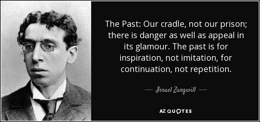 The Past: Our cradle, not our prison; there is danger as well as appeal in its glamour. The past is for inspiration, not imitation, for continuation, not repetition. - Israel Zangwill