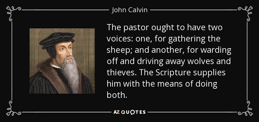 The pastor ought to have two voices: one, for gathering the sheep; and another, for warding off and driving away wolves and thieves. The Scripture supplies him with the means of doing both. - John Calvin