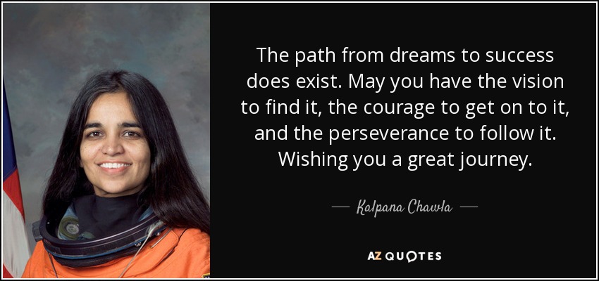 The path from dreams to success does exist. May you have the vision to find it, the courage to get on to it, and the perseverance to follow it. Wishing you a great journey. - Kalpana Chawla