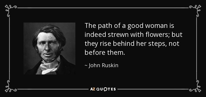The path of a good woman is indeed strewn with flowers; but they rise behind her steps, not before them. - John Ruskin