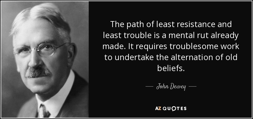 The path of least resistance and least trouble is a mental rut already made. It requires troublesome work to undertake the alternation of old beliefs. - John Dewey