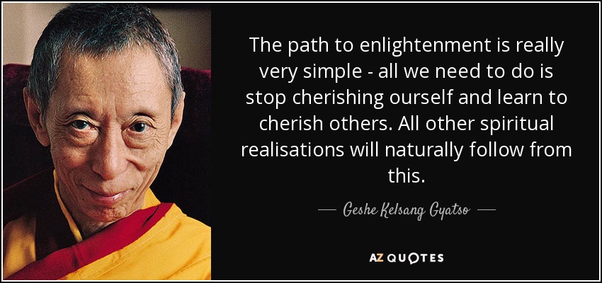 The path to enlightenment is really very simple - all we need to do is stop cherishing ourself and learn to cherish others. All other spiritual realisations will naturally follow from this. - Geshe Kelsang Gyatso