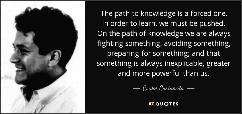 The path to knowledge is a forced one. In order to learn, we must be pushed. On the path of knowledge we are always fighting something, avoiding something, preparing for something; and that something is always inexplicable, greater and more powerful than us. - Carlos Castaneda