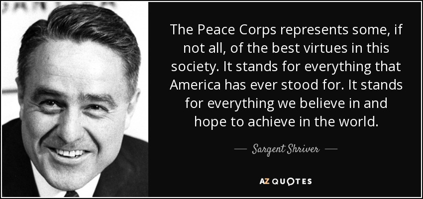 The Peace Corps represents some, if not all, of the best virtues in this society. It stands for everything that America has ever stood for. It stands for everything we believe in and hope to achieve in the world. - Sargent Shriver
