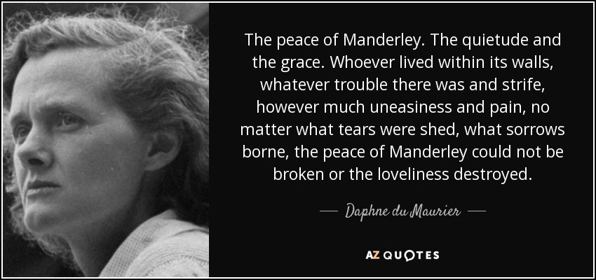 The peace of Manderley. The quietude and the grace. Whoever lived within its walls, whatever trouble there was and strife, however much uneasiness and pain, no matter what tears were shed, what sorrows borne, the peace of Manderley could not be broken or the loveliness destroyed. - Daphne du Maurier