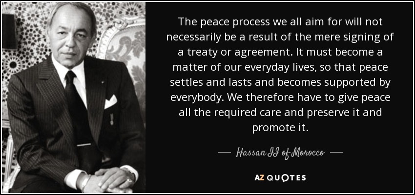 The peace process we all aim for will not necessarily be a result of the mere signing of a treaty or agreement. It must become a matter of our everyday lives, so that peace settles and lasts and becomes supported by everybody. We therefore have to give peace all the required care and preserve it and promote it. - Hassan II of Morocco
