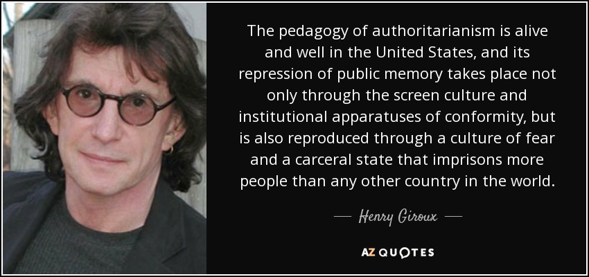 The pedagogy of authoritarianism is alive and well in the United States, and its repression of public memory takes place not only through the screen culture and institutional apparatuses of conformity, but is also reproduced through a culture of fear and a carceral state that imprisons more people than any other country in the world. - Henry Giroux