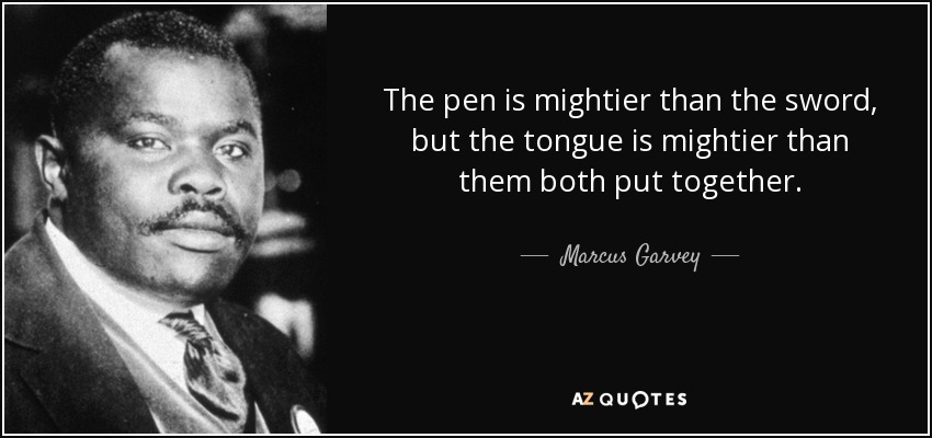 The pen is mightier than the sword, but the tongue is mightier than them both put together. - Marcus Garvey