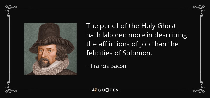 The pencil of the Holy Ghost hath labored more in describing the afflictions of Job than the felicities of Solomon. - Francis Bacon