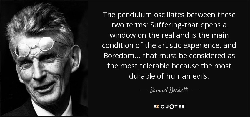 The pendulum oscillates between these two terms: Suffering-that opens a window on the real and is the main condition of the artistic experience, and Boredom ... that must be considered as the most tolerable because the most durable of human evils. - Samuel Beckett