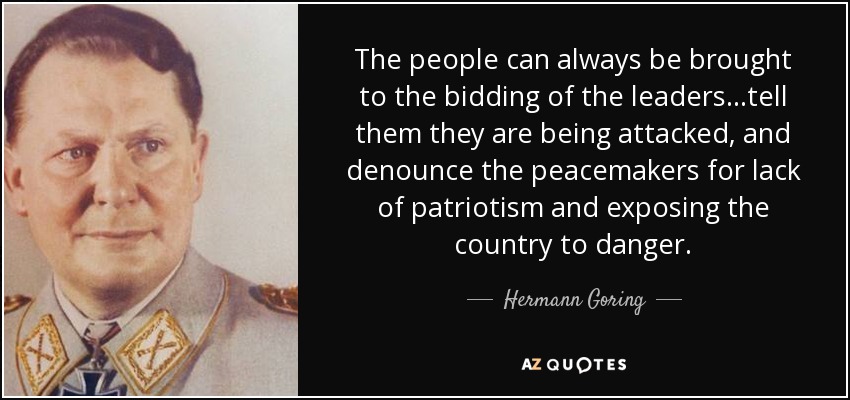 The people can always be brought to the bidding of the leaders...tell them they are being attacked, and denounce the peacemakers for lack of patriotism and exposing the country to danger. - Hermann Goring