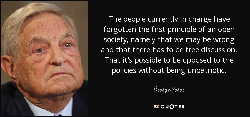 The people currently in charge have forgotten the first principle of an open society, namely that we may be wrong and that there has to be free discussion. That it's possible to be opposed to the policies without being unpatriotic. - George Soros