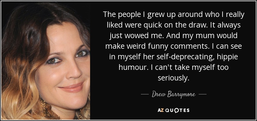 The people I grew up around who I really liked were quick on the draw. It always just wowed me. And my mum would make weird funny comments. I can see in myself her self-deprecating, hippie humour. I can't take myself too seriously. - Drew Barrymore