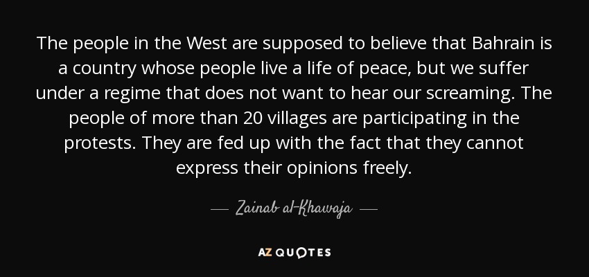 The people in the West are supposed to believe that Bahrain is a country whose people live a life of peace, but we suffer under a regime that does not want to hear our screaming. The people of more than 20 villages are participating in the protests. They are fed up with the fact that they cannot express their opinions freely. - Zainab al-Khawaja