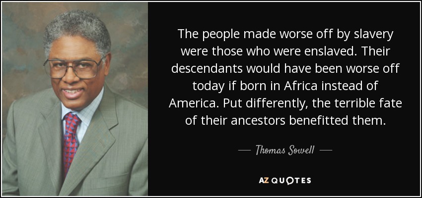 The people made worse off by slavery were those who were enslaved. Their descendants would have been worse off today if born in Africa instead of America. Put differently, the terrible fate of their ancestors benefitted them. - Thomas Sowell