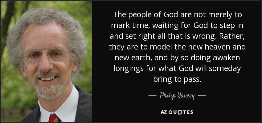 The people of God are not merely to mark time, waiting for God to step in and set right all that is wrong. Rather, they are to model the new heaven and new earth, and by so doing awaken longings for what God will someday bring to pass. - Philip Yancey