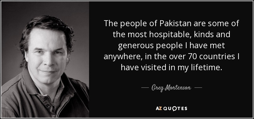 The people of Pakistan are some of the most hospitable, kinds and generous people I have met anywhere, in the over 70 countries I have visited in my lifetime. - Greg Mortenson