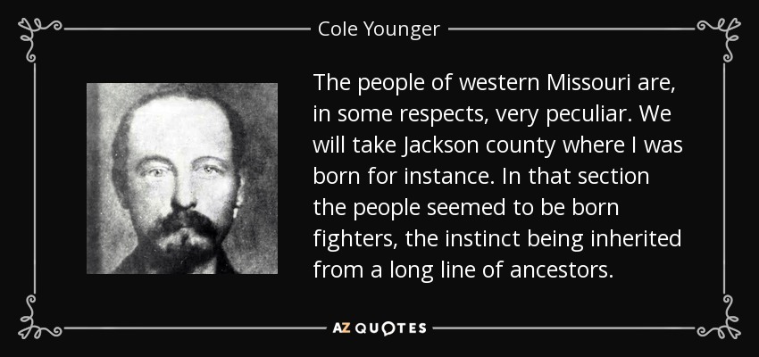 The people of western Missouri are, in some respects, very peculiar. We will take Jackson county where I was born for instance. In that section the people seemed to be born fighters, the instinct being inherited from a long line of ancestors. - Cole Younger