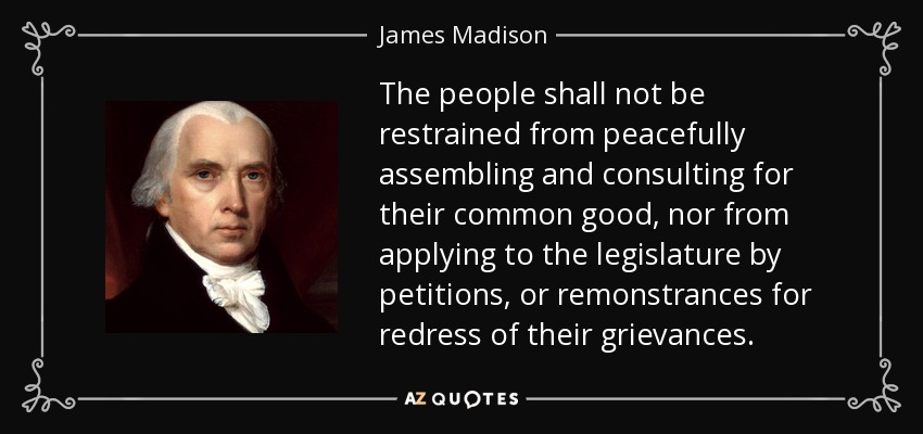 The people shall not be restrained from peacefully assembling and consulting for their common good, nor from applying to the legislature by petitions, or remonstrances for redress of their grievances. - James Madison
