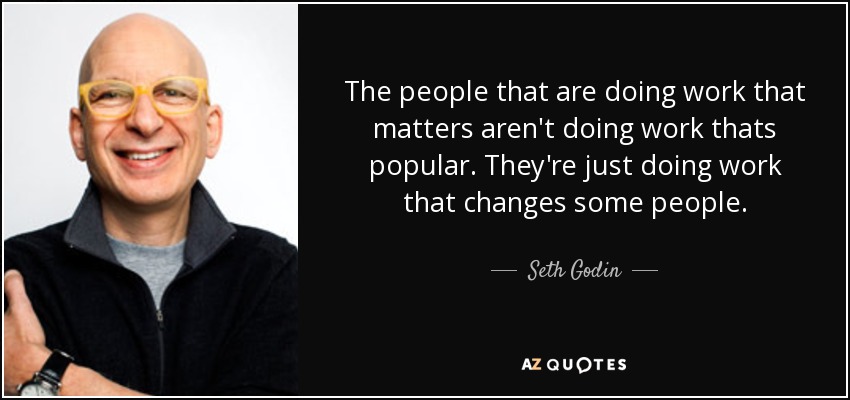 The people that are doing work that matters aren't doing work thats popular. They're just doing work that changes some people. - Seth Godin