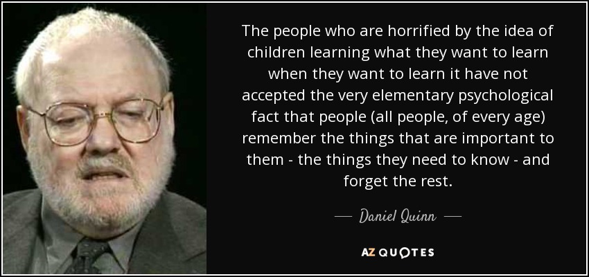 The people who are horrified by the idea of children learning what they want to learn when they want to learn it have not accepted the very elementary psychological fact that people (all people, of every age) remember the things that are important to them - the things they need to know - and forget the rest. - Daniel Quinn