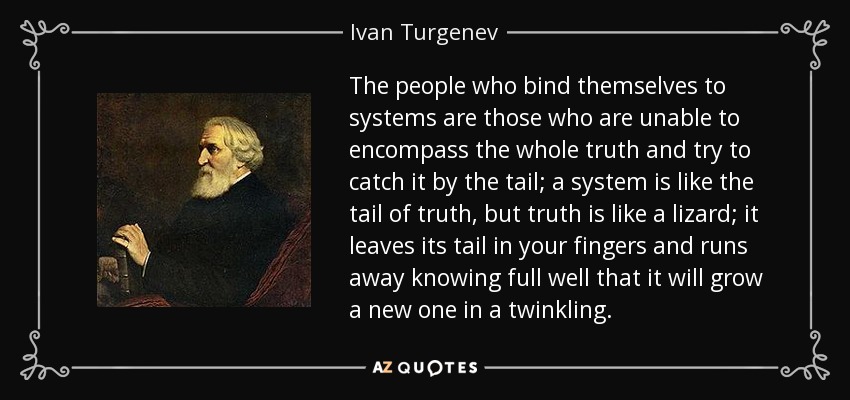 The people who bind themselves to systems are those who are unable to encompass the whole truth and try to catch it by the tail; a system is like the tail of truth, but truth is like a lizard; it leaves its tail in your fingers and runs away knowing full well that it will grow a new one in a twinkling. - Ivan Turgenev