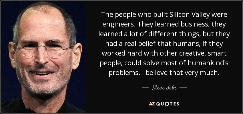 The people who built Silicon Valley were engineers. They learned business, they learned a lot of different things, but they had a real belief that humans, if they worked hard with other creative, smart people, could solve most of humankind's problems. I believe that very much. - Steve Jobs