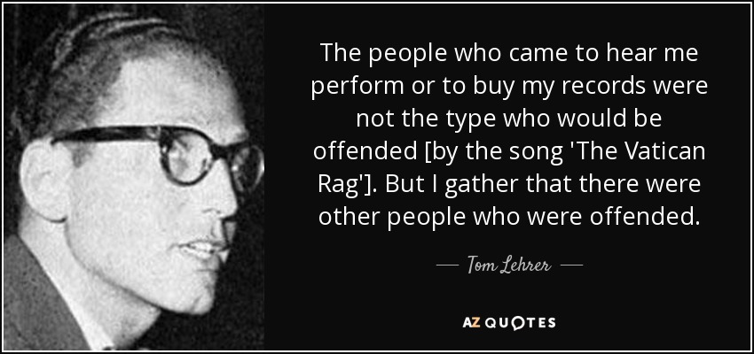 The people who came to hear me perform or to buy my records were not the type who would be offended [by the song 'The Vatican Rag']. But I gather that there were other people who were offended. - Tom Lehrer