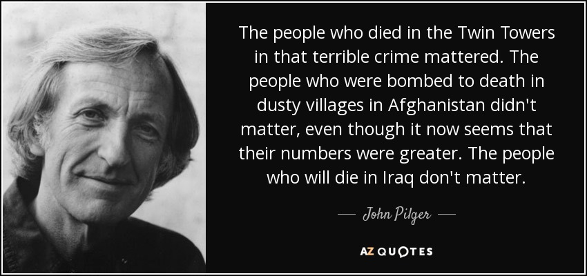 The people who died in the Twin Towers in that terrible crime mattered. The people who were bombed to death in dusty villages in Afghanistan didn't matter, even though it now seems that their numbers were greater. The people who will die in Iraq don't matter. - John Pilger