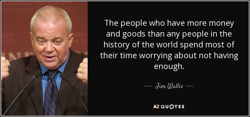 The people who have more money and goods than any people in the history of the world spend most of their time worrying about not having enough. - Jim Wallis
