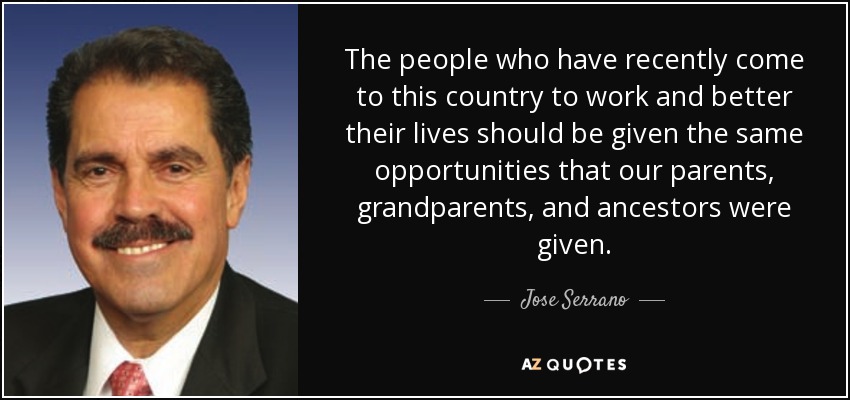 The people who have recently come to this country to work and better their lives should be given the same opportunities that our parents, grandparents, and ancestors were given. - Jose Serrano