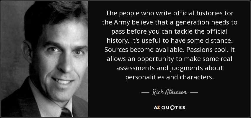 The people who write official histories for the Army believe that a generation needs to pass before you can tackle the official history. It's useful to have some distance. Sources become available. Passions cool. It allows an opportunity to make some real assessments and judgments about personalities and characters. - Rick Atkinson