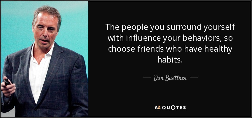 The people you surround yourself with influence your behaviors, so choose friends who have healthy habits. - Dan Buettner