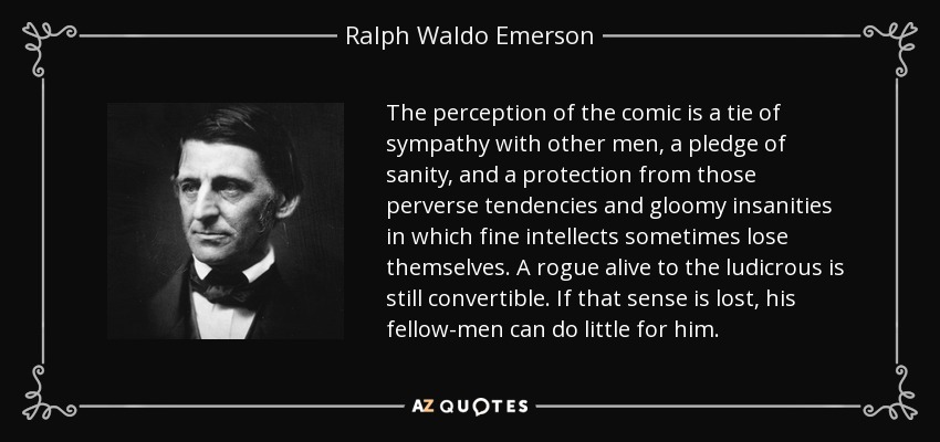 The perception of the comic is a tie of sympathy with other men, a pledge of sanity, and a protection from those perverse tendencies and gloomy insanities in which fine intellects sometimes lose themselves. A rogue alive to the ludicrous is still convertible. If that sense is lost, his fellow-men can do little for him. - Ralph Waldo Emerson
